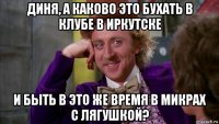 диня, а каково это бухать в клубе в иркутске и быть в это же время в микрах с лягушкой?