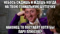 небось сидишь и ждешь когда на твою гениальную шутеечку наконец то поставят хотя бы пару плюсов?