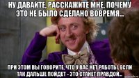 ну давайте, расскажите мне, почему это не было сделано вовремя... при этом вы говорите, что у вас нет работы. если так дальше пойдет - это станет правдой...