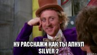  ну расскажи как ты апнул silver 2