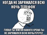 когда не заряжался всю ночь телефон* -тупая ты фигня какого хрена ты не заряжался всю ночь?!?!?!!?