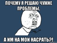 почему я решаю чужие проблемы, а им на мои насрать?!