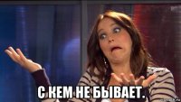 с кем не бывает.