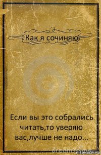 Как я сочиняю Если вы это собрались читать,то уверяю вас,лучше не надо...