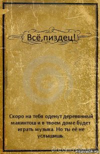 Всё,пиздец! Скоро на тебя оденут деревянный макинтош и в твоем доме будет играть музыка. Но ты её не услышишь.