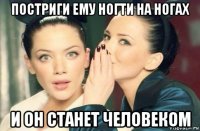 постриги ему ногти на ногах и он станет человеком