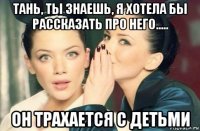 тань, ты знаешь, я хотела бы рассказать про него..... он трахается с детьми