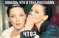 знаешь что я тебе расскажу *** что?