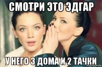 смотри это эдгар у него 3 дома и 2 тачки