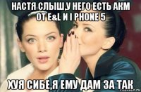 настя слыш,у него есть акм от e&l и i phone 5 хуя сибе,я ему дам за так