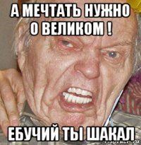 а мечтать нужно о великом ! ебучий ты шакал