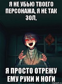 я не убью твоего персонажа, я не так зол, я просто отрежу ему руки и ноги