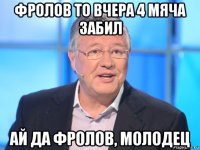 фролов то вчера 4 мяча забил ай да фролов, молодец