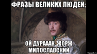 фразы великих людей; ой дурааак. жорж милославский