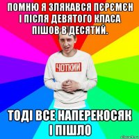 помню я злякався пєрємєн і після девятого класа пішов в десятий. тоді все наперекосяк і пішло