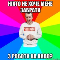ніхто не хоче мене забрати з роботи на пиво?