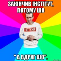 закінчив інстітут, потому шо " а вдруг шо".