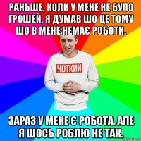 раньше, коли у мене не було грошей, я думав шо це тому шо в мене немає роботи. зараз у мене є робота. але я шось роблю не так.