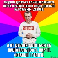 люди не діляться на національності, партії, фракції і релігії. люди діляться на розумних і дебілів, а от дебіли діляться на національності, партії, фракції і релігії.