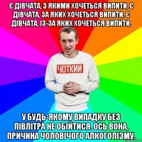є дівчата, з якими хочеться випити. є дівчата, за яких хочеться випити. є дівчата, із-за яких хочеться випити. у будь-якому випадку без півлітра не обійтися. ось вона, причина чоловічого алкоголізму.