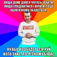 якщо дуже довго чогось чекати, якщо сподіватися і вірити, то це обов'язково збудеться. ну або не збудеться. хуй його знає, по-різному буває
