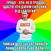 гроші - зло. не в грошах щастя. хто духом сильний - від і багатий. чим би ще себе заспокоїти, поки зарплату не дали?