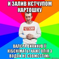 и залив кєтчупом картошку валєра викинув її кібєнімать! каже олія з водой не совмєстімі.