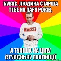 буває, людина старша тебе на пару років, а тупіша на цілу ступєньку еволюції