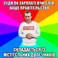 судя по зарплаті вчителів, наше правітєльство складається із мстітєльних двоєчників