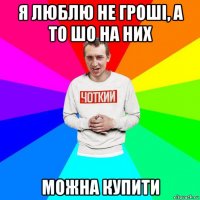 я люблю не гроші, а то шо на них можна купити