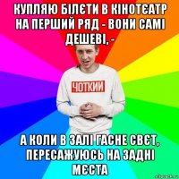 купляю білєти в кінотєатр на перший ряд - вони самі дешеві, - а коли в залі гасне свєт, пересажуюсь на задні мєста