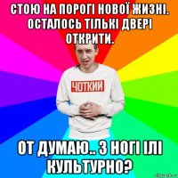 стою на порогі нової жизні. осталось тількі двері открити. от думаю.. з ногі ілі культурно?