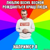 люблю весну, весной рождаються кращі люди, напримєр я