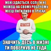 мені здається, єслі ти не можеш на свому роблчому місці пити пиво в трусах, значить десь в жизні ти повернув не туда