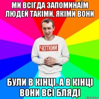 ми всігда запоминаїм людей такіми, якіми вони були в кінці. а в кінці вони всі бляді