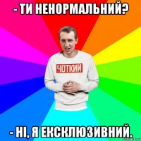 - ти ненормальний? - ні, я ексклюзивний.
