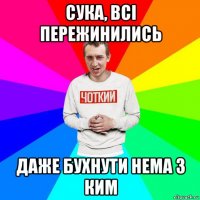 сука, всі пережинились даже бухнути нема з ким