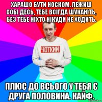 харашо бути носком. лежиш собі десь, тебе всігда шукають, без тебе ніхто нікуди не ходить. плюс до всього у тебя є друга половина. кайф.