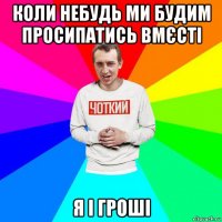 коли небудь ми будим просипатись вмєсті я і гроші