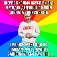 шерлок холмс ахуєл би від методів дедукції, по якім дівчата вичисляють і роблять виводи по лайкам, фото, аудіо і запісям у тебя на стіні.