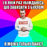 і в якій раз убіждаюсь, шо завязати з бухлом я можу тількі пакєт