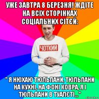 уже завтра 8 березня! ждіте на всіх сторінках соціальних сітєй: " я нюхаю тюльпани, тюльпани на кухні, на фоні ковра, я і тюльпани в туалєті..."