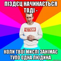 піздєц начинається тоді - коли твої мислі занімає тупо одна людина