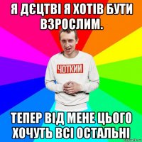 я дєцтві я хотів бути взрослим. тепер від мене цього хочуть всі остальні