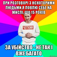 при розговорі з нєкоторими людьми,я ловлю себе на мислі, шо 15 років за убійство - не так і вже багато