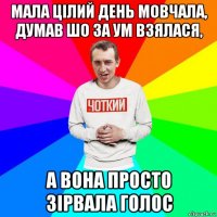 мала цілий день мовчала, думав шо за ум взялася, а вона просто зірвала голос