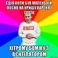 єдік коли був маленькій, носив на кришу вареня і торти хітрому бомжу з вєнтілятором