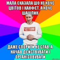 мала сказала шо не хоче цвітов і канфєт, а хоче шашлик даже спорити не став, а начав дєйствувати і організовувати