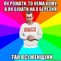 як рожати, то нема кому, а як бухати на 8 березня - так всі женщіни