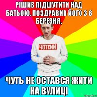 рішив підшутити над батьою, поздравив його з 8 березня, чуть не остався жити на вулиці